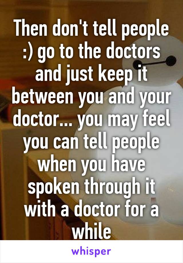 Then don't tell people :) go to the doctors and just keep it between you and your doctor... you may feel you can tell people when you have spoken through it with a doctor for a while