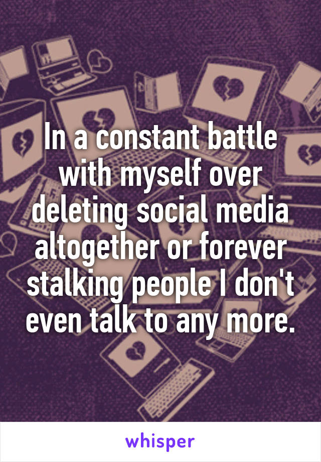 In a constant battle with myself over deleting social media altogether or forever stalking people I don't even talk to any more.