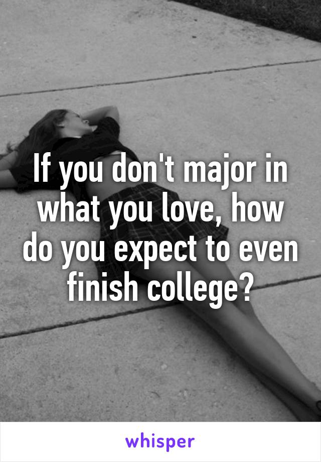 If you don't major in what you love, how do you expect to even finish college?