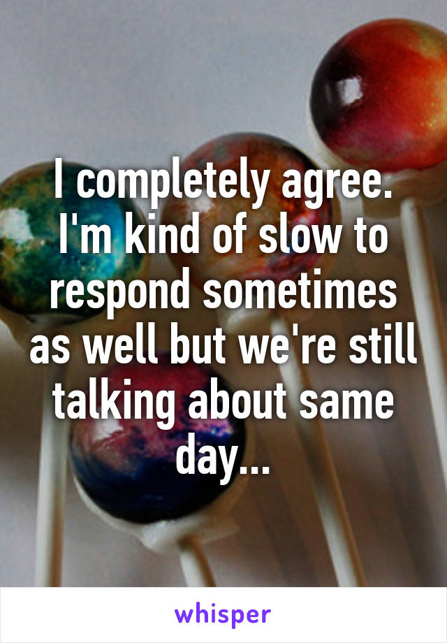 I completely agree. I'm kind of slow to respond sometimes as well but we're still talking about same day...