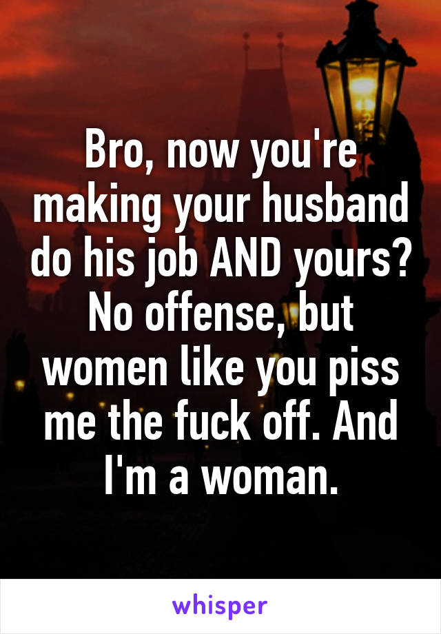Bro, now you're making your husband do his job AND yours? No offense, but women like you piss me the fuck off. And I'm a woman.