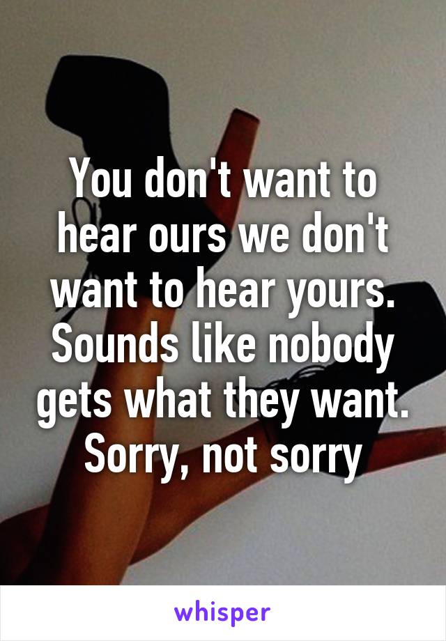 You don't want to hear ours we don't want to hear yours. Sounds like nobody gets what they want. Sorry, not sorry