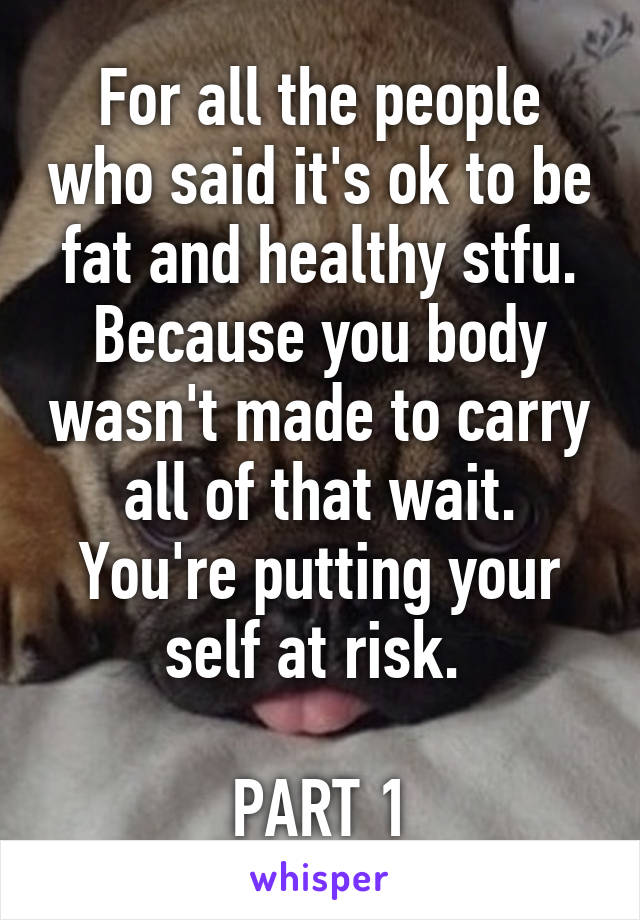 For all the people who said it's ok to be fat and healthy stfu. Because you body wasn't made to carry all of that wait. You're putting your self at risk. 

PART 1