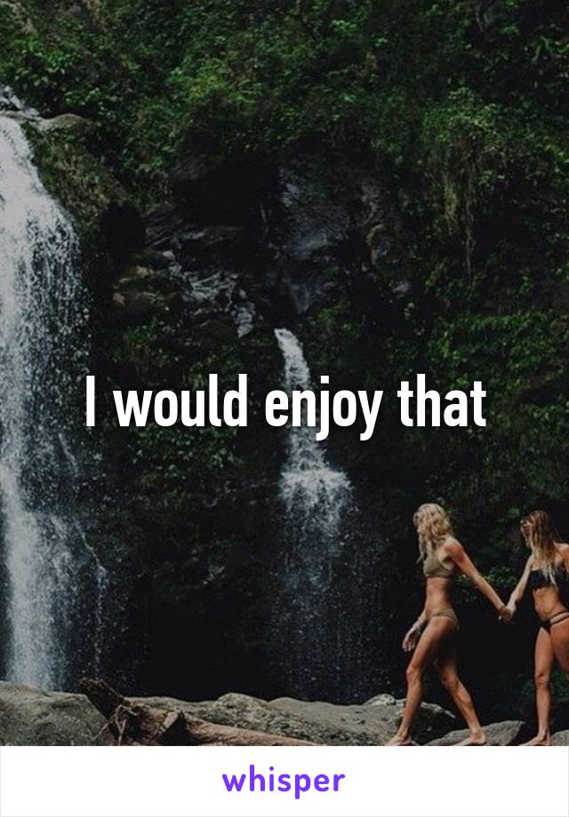 I would enjoy that