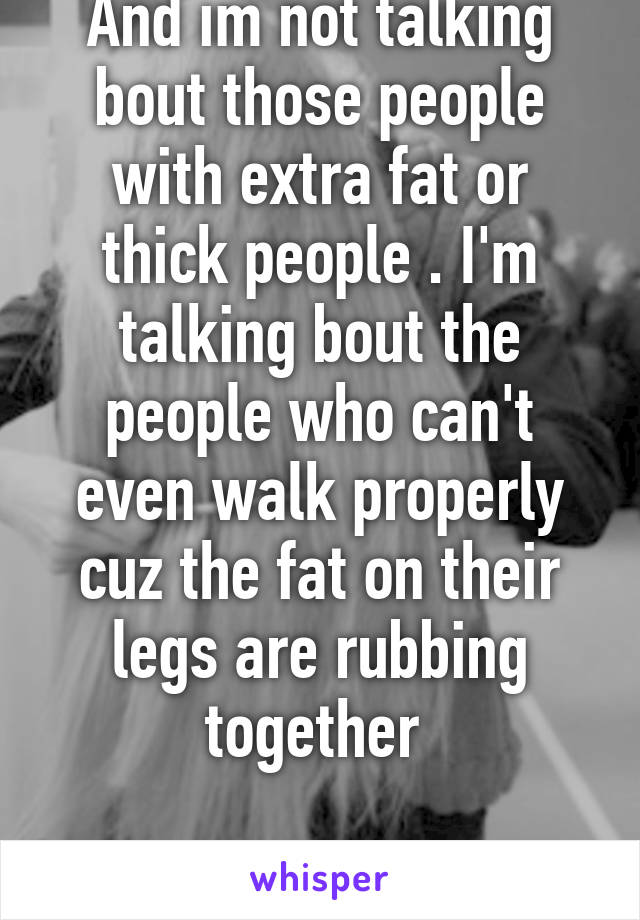 And im not talking bout those people with extra fat or thick people . I'm talking bout the people who can't even walk properly cuz the fat on their legs are rubbing together 

PART 2