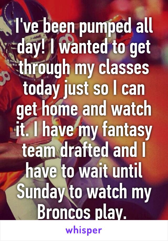 I've been pumped all day! I wanted to get through my classes today just so I can get home and watch it. I have my fantasy team drafted and I have to wait until Sunday to watch my Broncos play. 