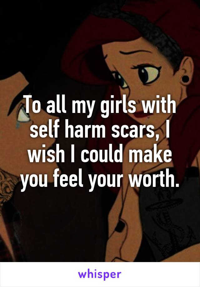 To all my girls with self harm scars, I wish I could make you feel your worth.