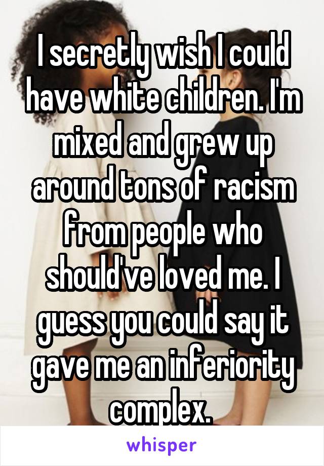I secretly wish I could have white children. I'm mixed and grew up around tons of racism from people who should've loved me. I guess you could say it gave me an inferiority complex. 