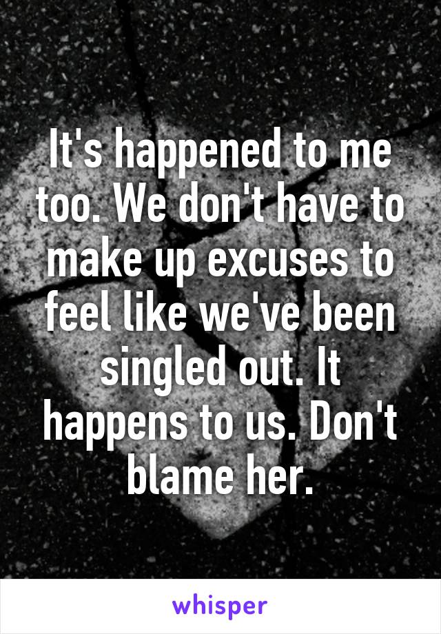 It's happened to me too. We don't have to make up excuses to feel like we've been singled out. It happens to us. Don't blame her.