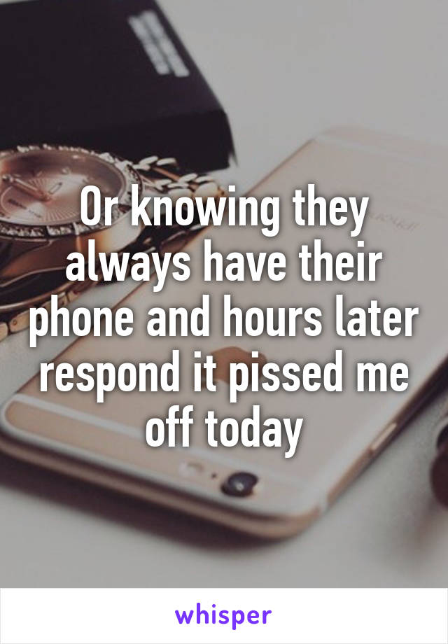 Or knowing they always have their phone and hours later respond it pissed me off today