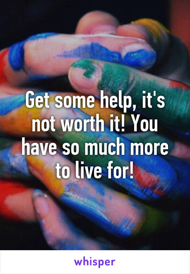 Get some help, it's not worth it! You have so much more to live for!