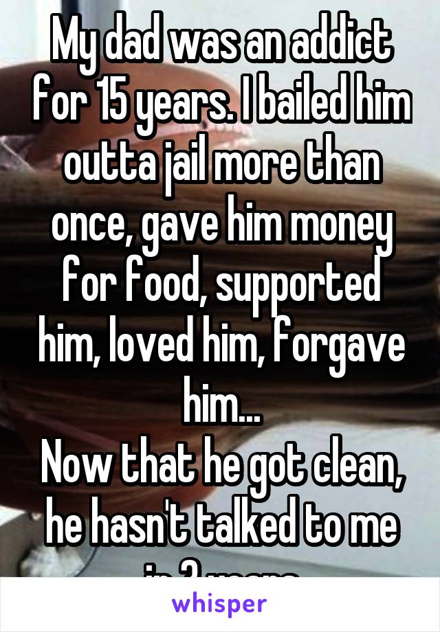My dad was an addict for 15 years. I bailed him outta jail more than once, gave him money for food, supported him, loved him, forgave him...
Now that he got clean, he hasn't talked to me in 3 years