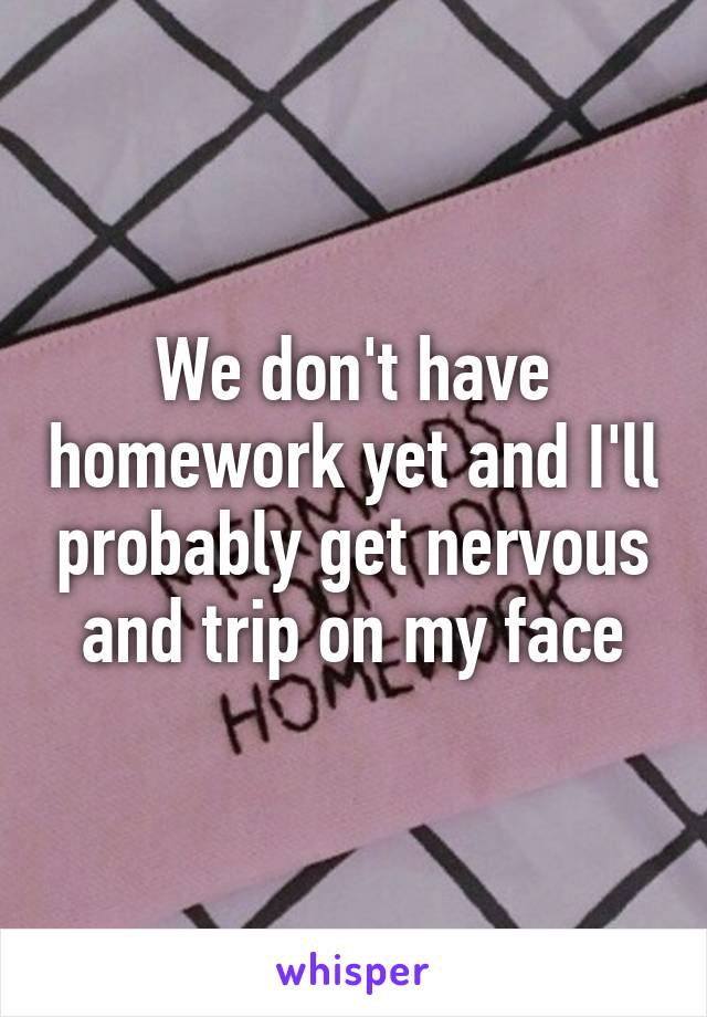 We don't have homework yet and I'll probably get nervous and trip on my face