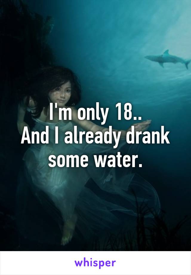 I'm only 18..
And I already drank some water.