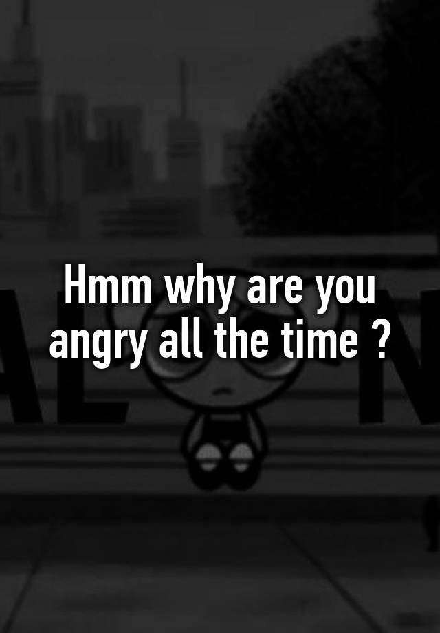 hmm-why-are-you-angry-all-the-time