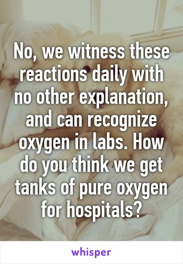 No, we witness these reactions daily with no other explanation, and can recognize oxygen in labs. How do you think we get tanks of pure oxygen for hospitals?