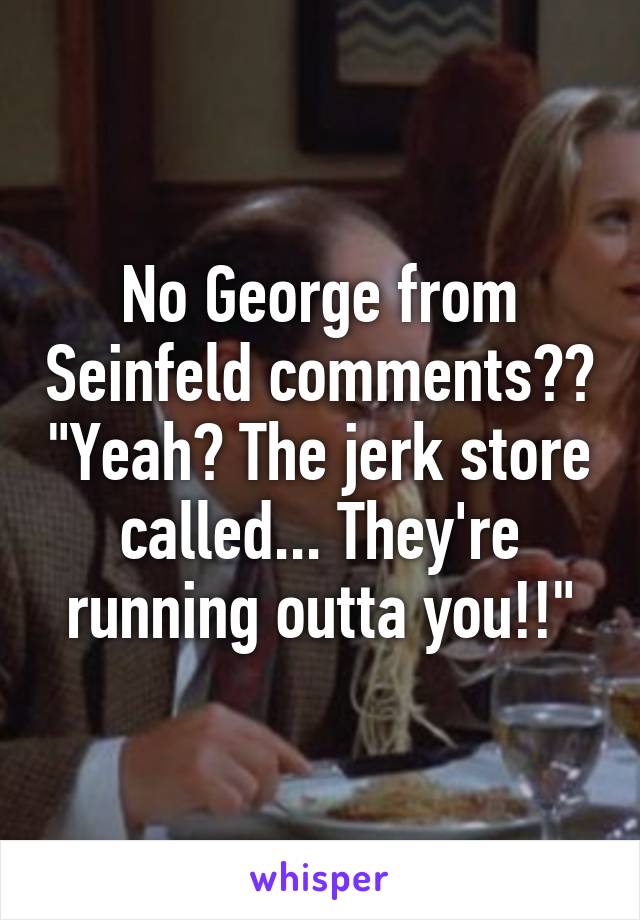 No George from Seinfeld comments?? "Yeah? The jerk store called... They're running outta you!!"