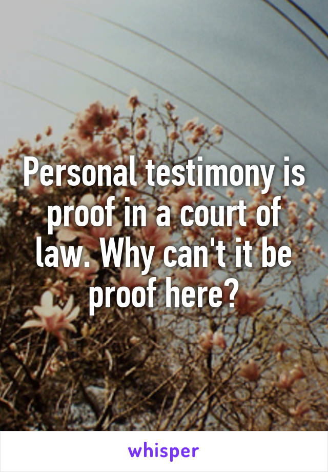 Personal testimony is proof in a court of law. Why can't it be proof here?