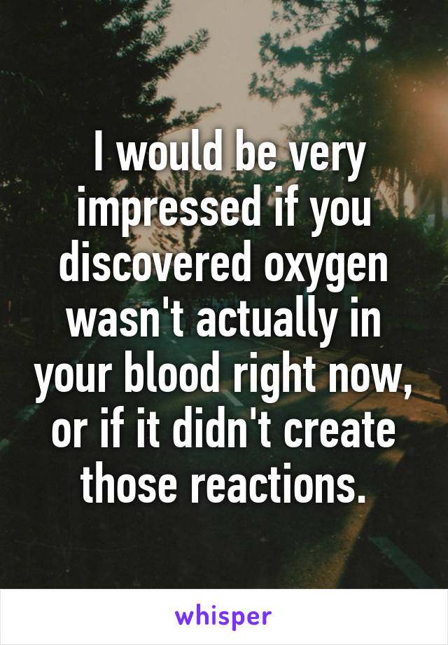  I would be very impressed if you discovered oxygen wasn't actually in your blood right now, or if it didn't create those reactions.