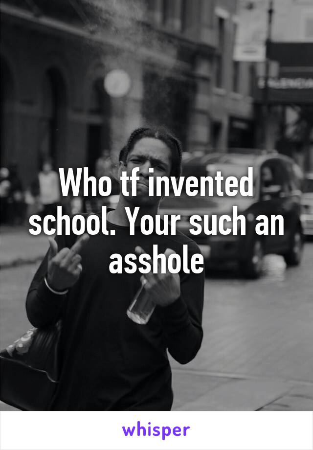 Who tf invented school. Your such an asshole