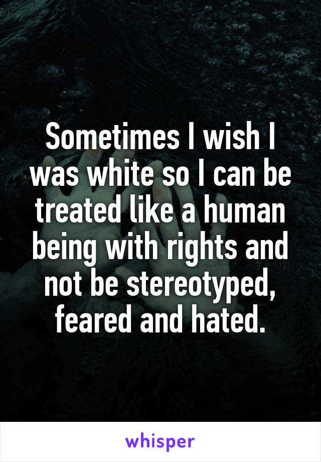 Sometimes I wish I was white so I can be treated like a human being with rights and not be stereotyped, feared and hated.