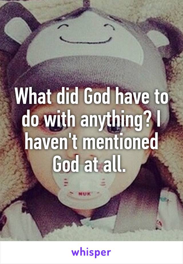 What did God have to do with anything? I haven't mentioned God at all. 