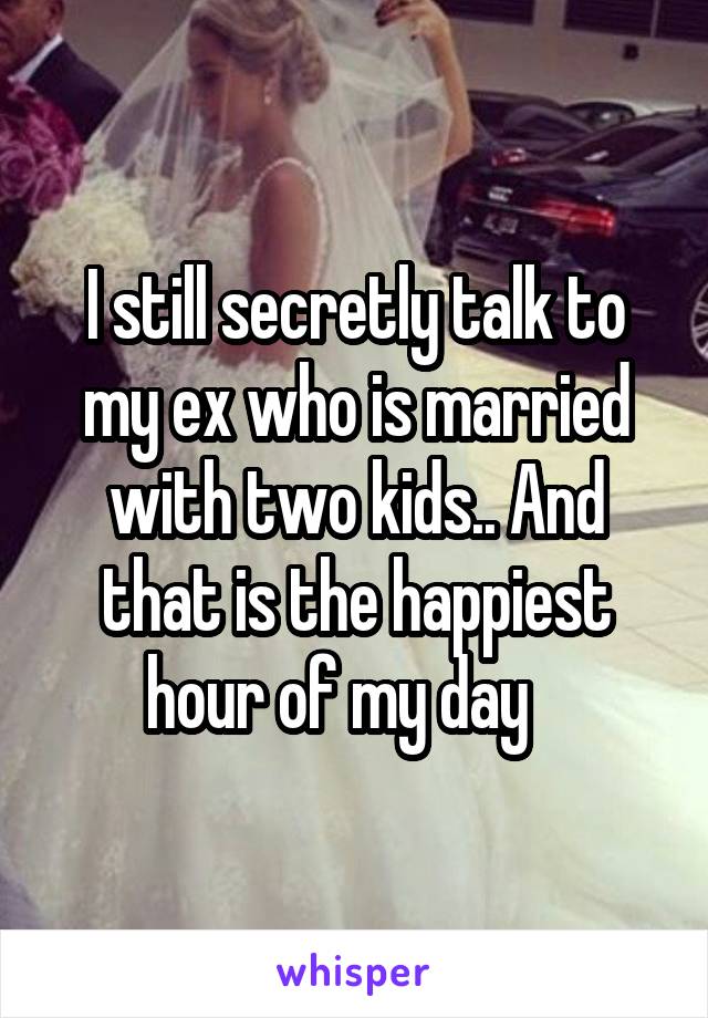 I still secretly talk to my ex who is married with two kids.. And that is the happiest hour of my day   