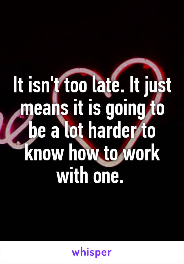 It isn't too late. It just means it is going to be a lot harder to know how to work with one. 