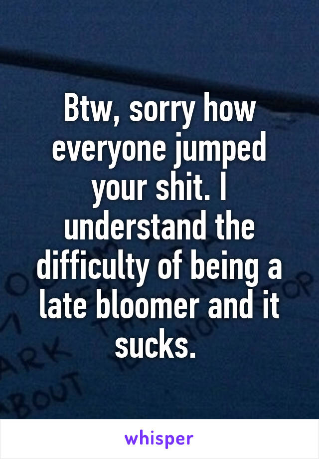 Btw, sorry how everyone jumped your shit. I understand the difficulty of being a late bloomer and it sucks. 