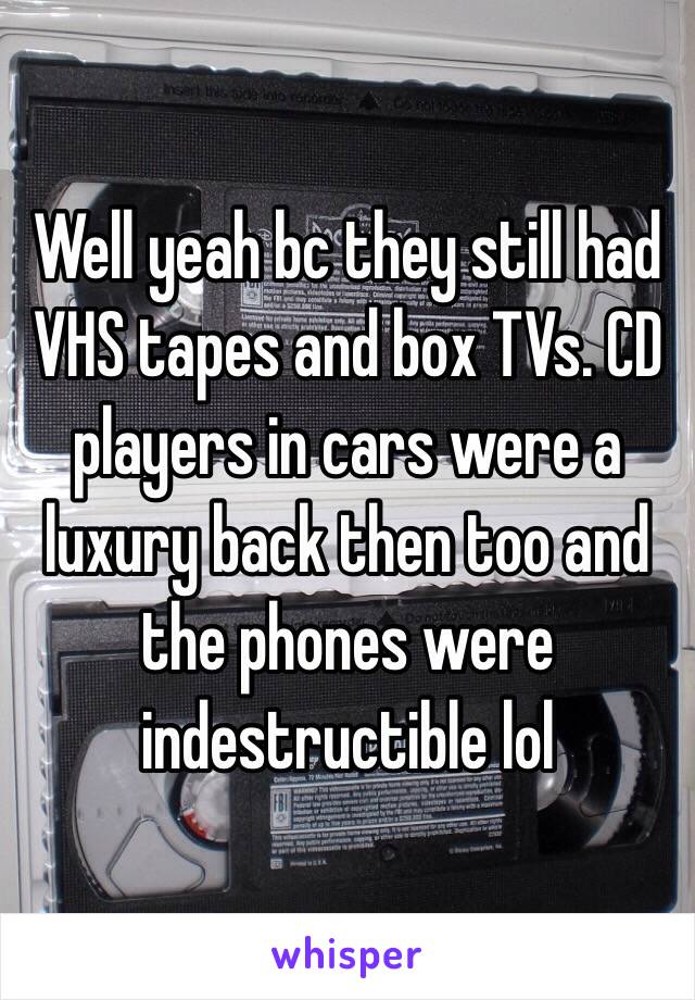Well yeah bc they still had VHS tapes and box TVs. CD players in cars were a luxury back then too and the phones were indestructible lol 