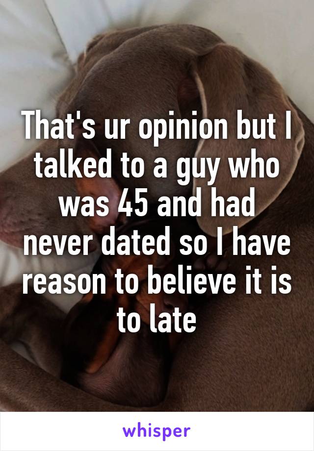 That's ur opinion but I talked to a guy who was 45 and had never dated so I have reason to believe it is to late