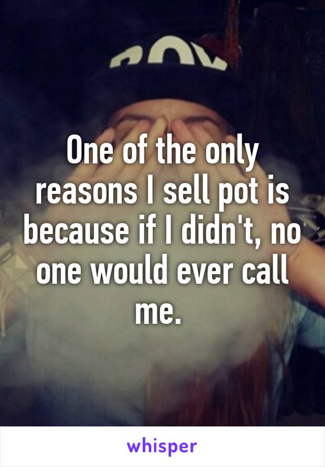 One of the only reasons I sell pot is because if I didn't, no one would ever call me. 