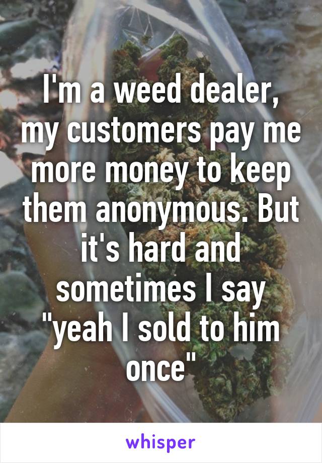 I'm a weed dealer, my customers pay me more money to keep them anonymous. But it's hard and sometimes I say "yeah I sold to him once"