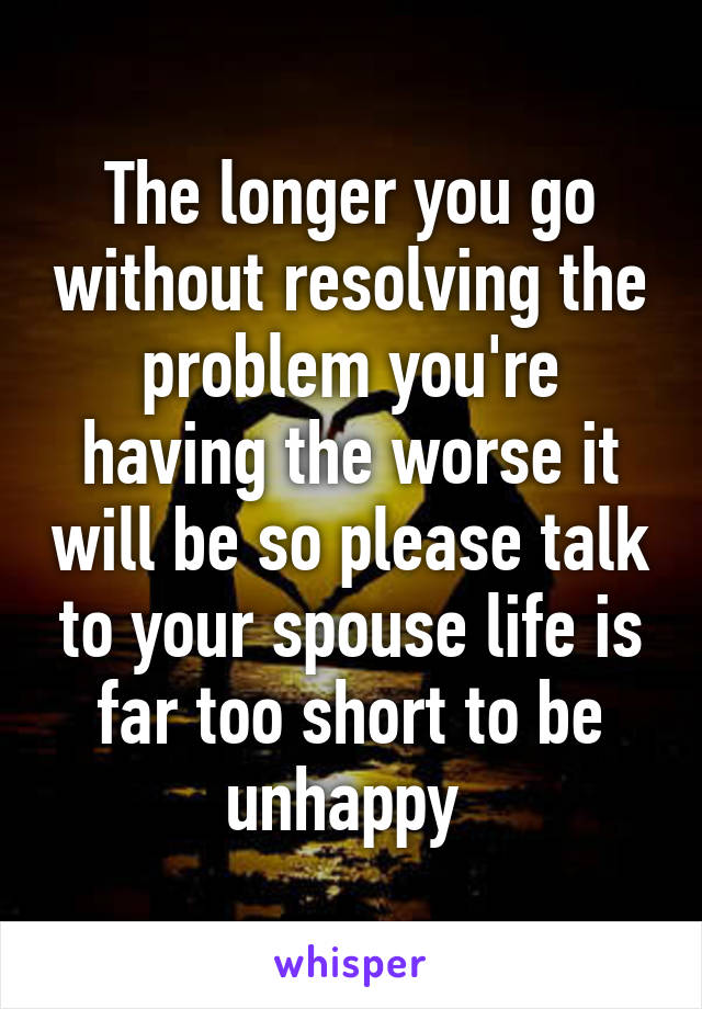 The longer you go without resolving the problem you're having the worse it will be so please talk to your spouse life is far too short to be unhappy 
