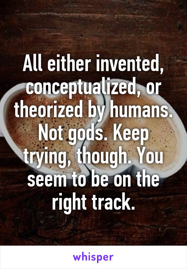 All either invented, conceptualized, or theorized by humans. Not gods. Keep trying, though. You seem to be on the right track.