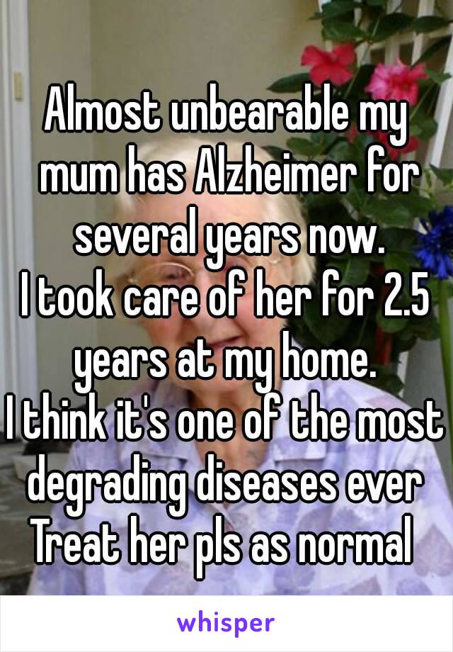 Almost unbearable my mum has Alzheimer for several years now.
I took care of her for 2.5 years at my home. 
I think it's one of the most degrading diseases ever 
Treat her pls as normal 
