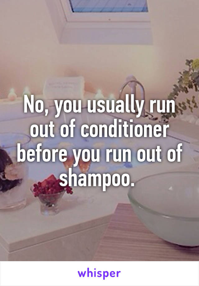 No, you usually run out of conditioner before you run out of shampoo. 