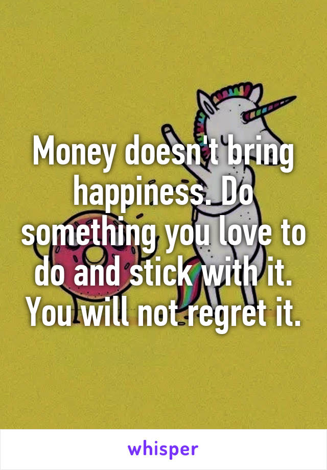Money doesn't bring happiness. Do something you love to do and stick with it. You will not regret it.