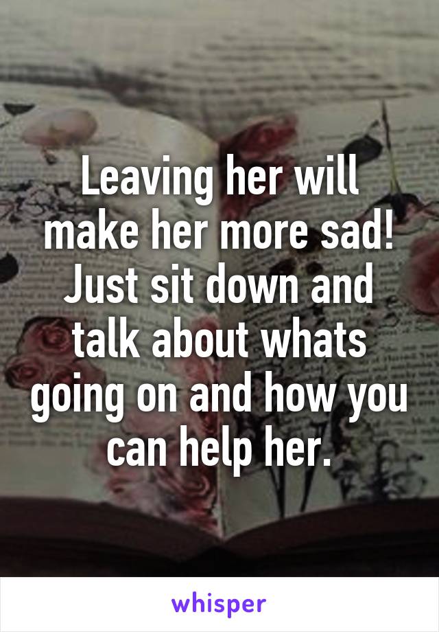 Leaving her will make her more sad! Just sit down and talk about whats going on and how you can help her.