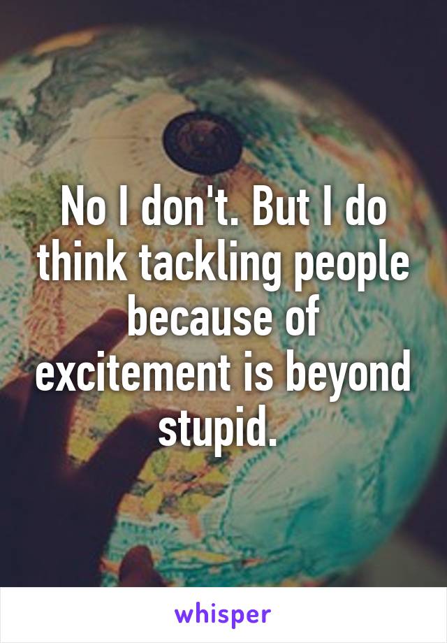 No I don't. But I do think tackling people because of excitement is beyond stupid. 