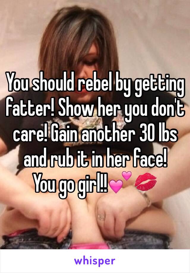 You should rebel by getting fatter! Show her you don't care! Gain another 30 lbs and rub it in her face!
You go girl!!💕💋