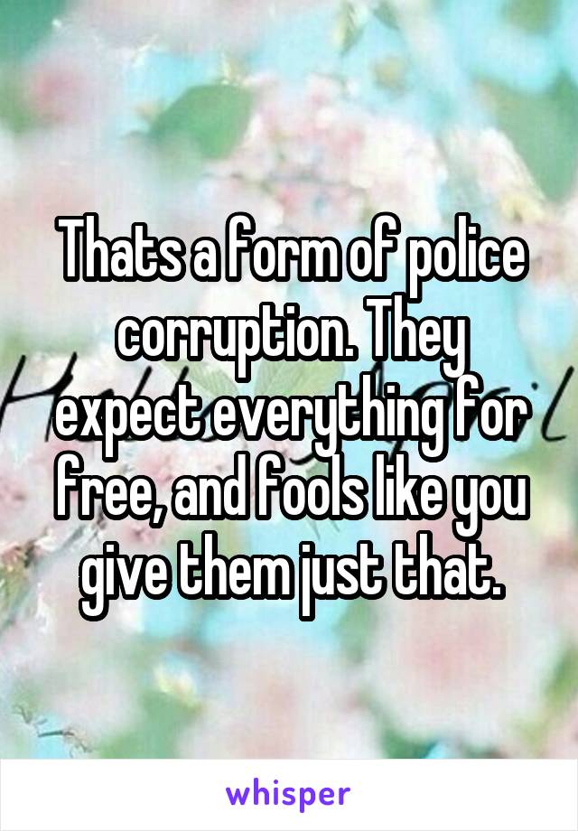 Thats a form of police corruption. They expect everything for free, and fools like you give them just that.