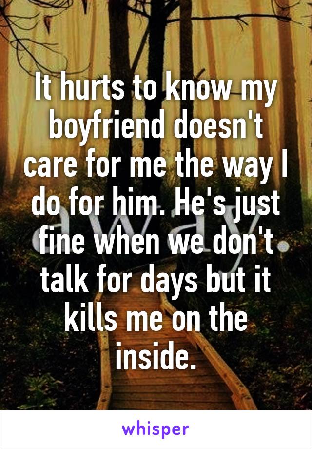 It hurts to know my boyfriend doesn't care for me the way I do for him. He's just fine when we don't talk for days but it kills me on the inside.