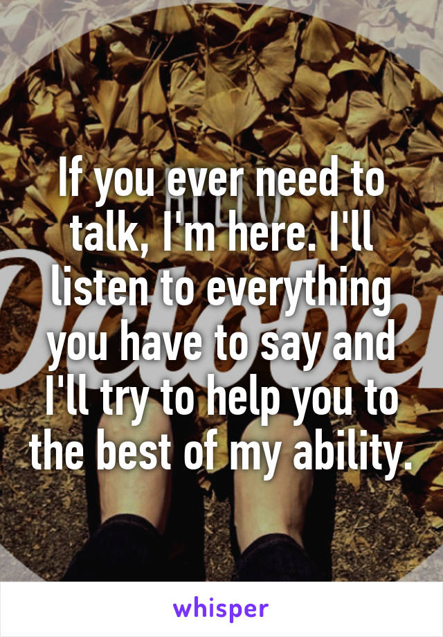 If you ever need to talk, I'm here. I'll listen to everything you have to say and I'll try to help you to the best of my ability.