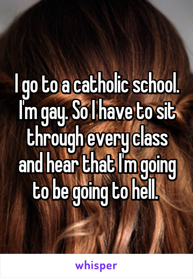 I go to a catholic school. I'm gay. So I have to sit through every class and hear that I'm going to be going to hell. 