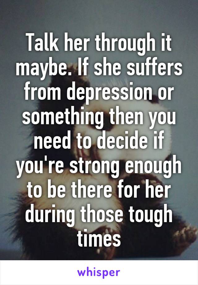 Talk her through it maybe. If she suffers from depression or something then you need to decide if you're strong enough to be there for her during those tough times
