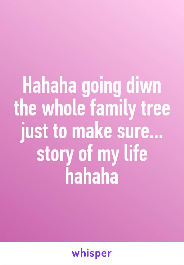 Hahaha going diwn the whole family tree just to make sure... story of my life hahaha