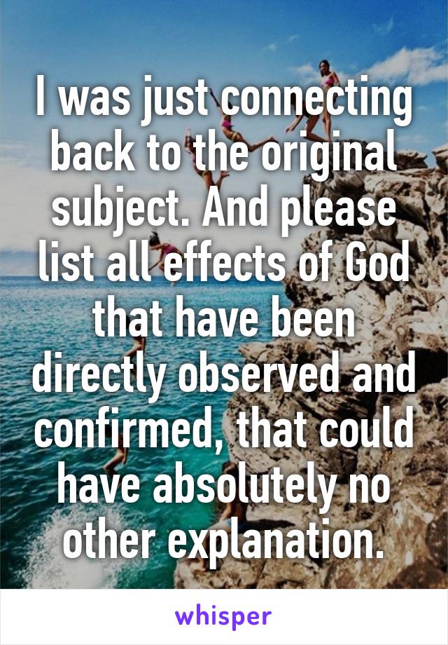 I was just connecting back to the original subject. And please list all effects of God that have been directly observed and confirmed, that could have absolutely no other explanation.