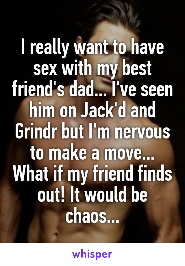 I really want to have sex with my best friend's dad... I've seen him on Jack'd and Grindr but I'm nervous to make a move... What if my friend finds out! It would be chaos...