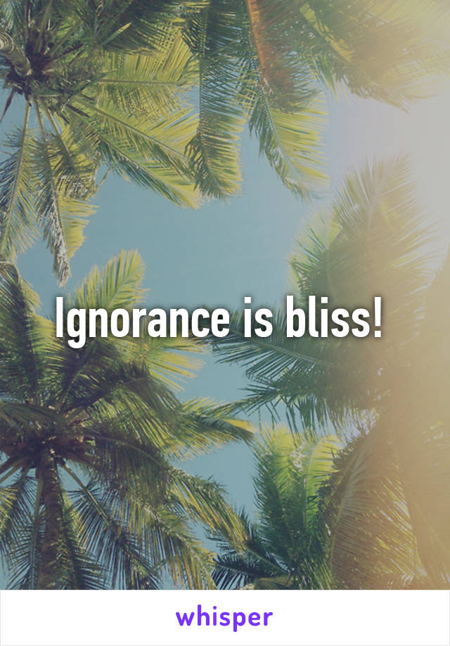 Ignorance is bliss! 